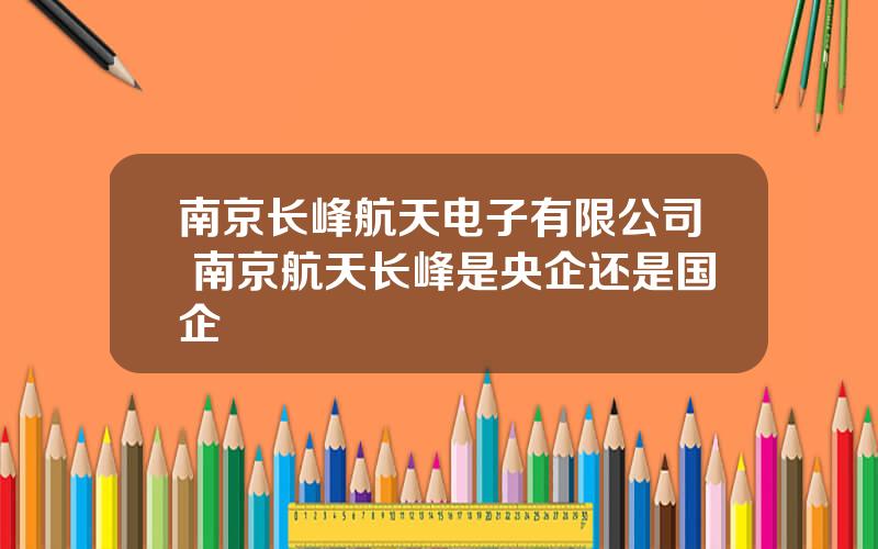 南京长峰航天电子有限公司 南京航天长峰是央企还是国企